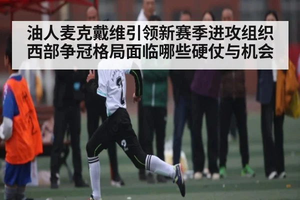 油人麦克戴维引领新赛季进攻组织 西部争冠格局面临哪些硬仗与机会 | kaiyuncom